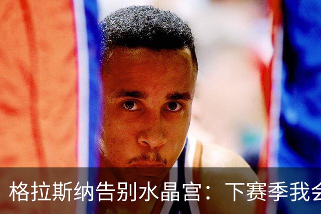 格拉斯纳告别水晶宫：下赛季我会怀着极大自豪观看球队欧联杯表现