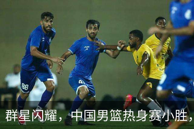 群星闪耀，中国男篮热身赛小胜，王俊杰抢11个进攻篮板，徐昕10+8